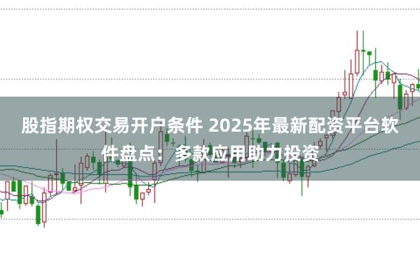 股指期权交易开户条件 2025年最新配资平台软件盘点：多款应用助力投资