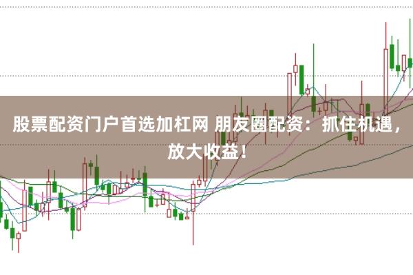 股票配资门户首选加杠网 朋友圈配资：抓住机遇，放大收益！