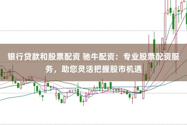 银行贷款和股票配资 驰牛配资：专业股票配资服务，助您灵活把握股市机遇