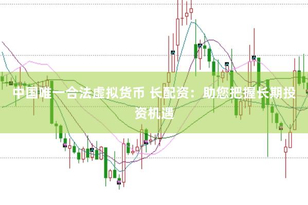 中国唯一合法虚拟货币 长配资：助您把握长期投资机遇