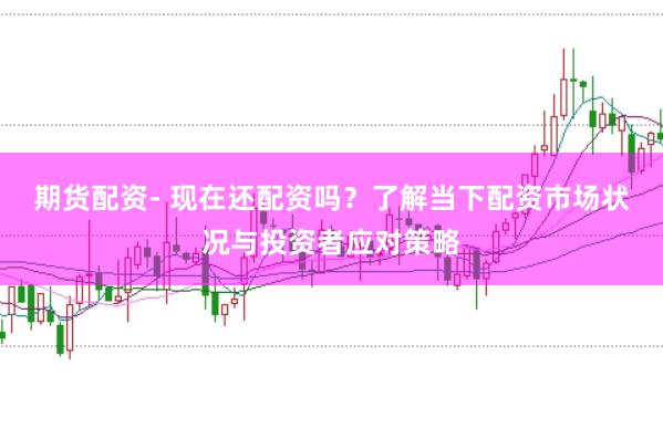 期货配资- 现在还配资吗？了解当下配资市场状况与投资者应对策略
