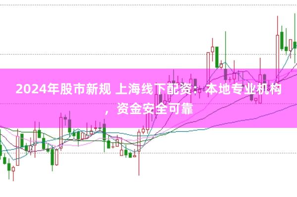 2024年股市新规 上海线下配资：本地专业机构，资金安全可靠