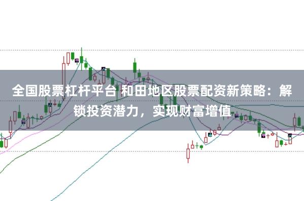 全国股票杠杆平台 和田地区股票配资新策略：解锁投资潜力，实现财富增值