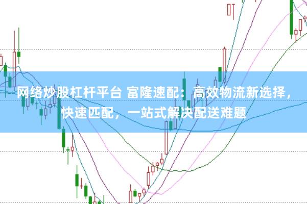 网络炒股杠杆平台 富隆速配：高效物流新选择，快速匹配，一站式解决配送难题