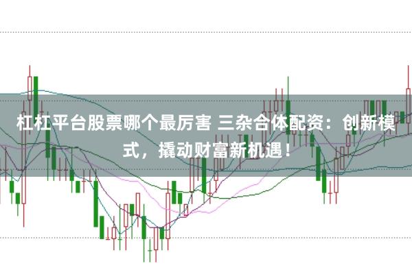 杠杠平台股票哪个最厉害 三杂合体配资:创新模式,撬动财富新机遇!