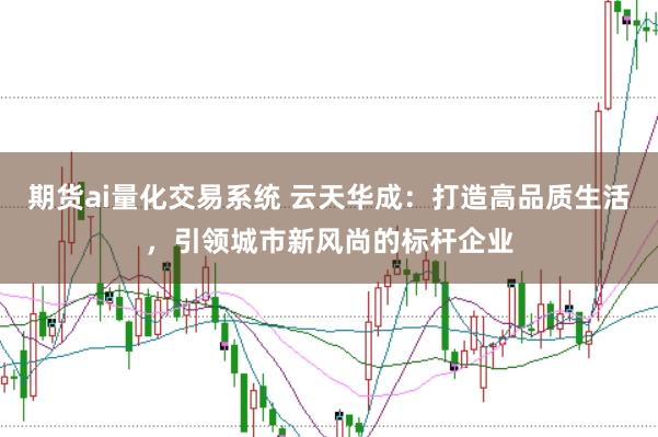 期货ai量化交易系统 云天华成：打造高品质生活，引领城市新风尚的标杆企业