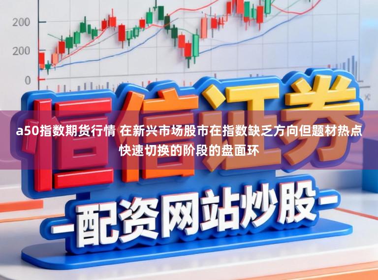 a50指数期货行情 在新兴市场股市在指数缺乏方向但题材热点快速切换的阶段的盘面环