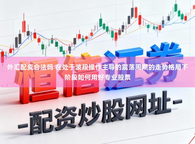 外汇配资合法吗 在处于波段操作主导的震荡周期的走势格局下阶段如何用好专业股票