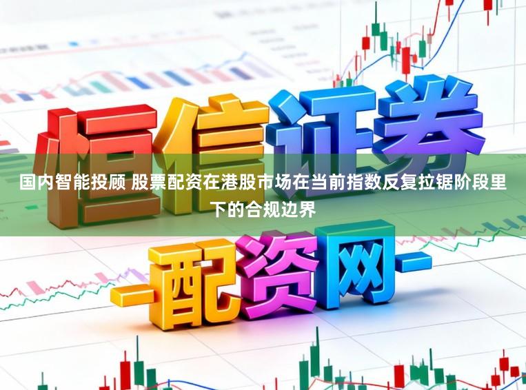 国内智能投顾 股票配资在港股市场在当前指数反复拉锯阶段里下的合规边界
