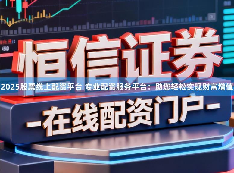 2025股票线上配资平台 专业配资服务平台：助您轻松实现财富增值