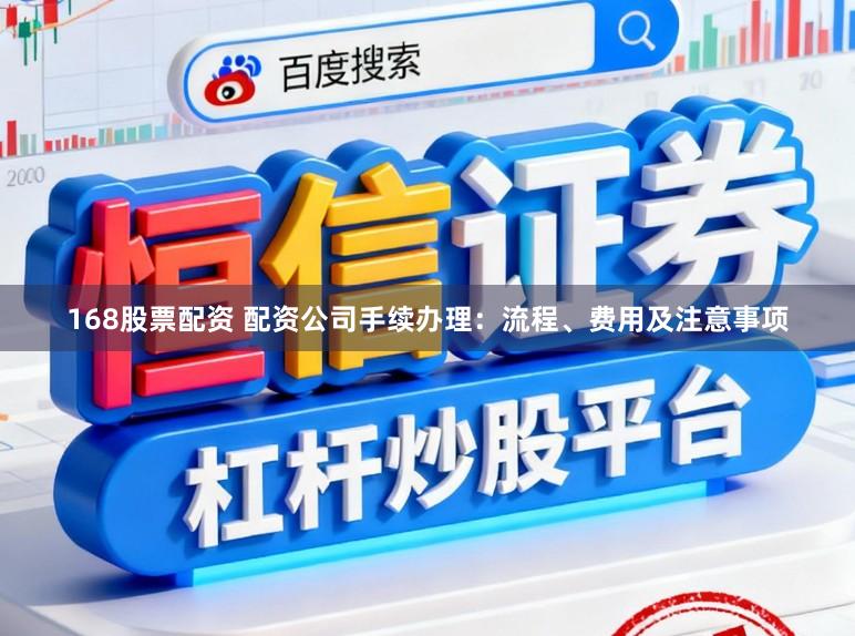 168股票配资 配资公司手续办理：流程、费用及注意事项