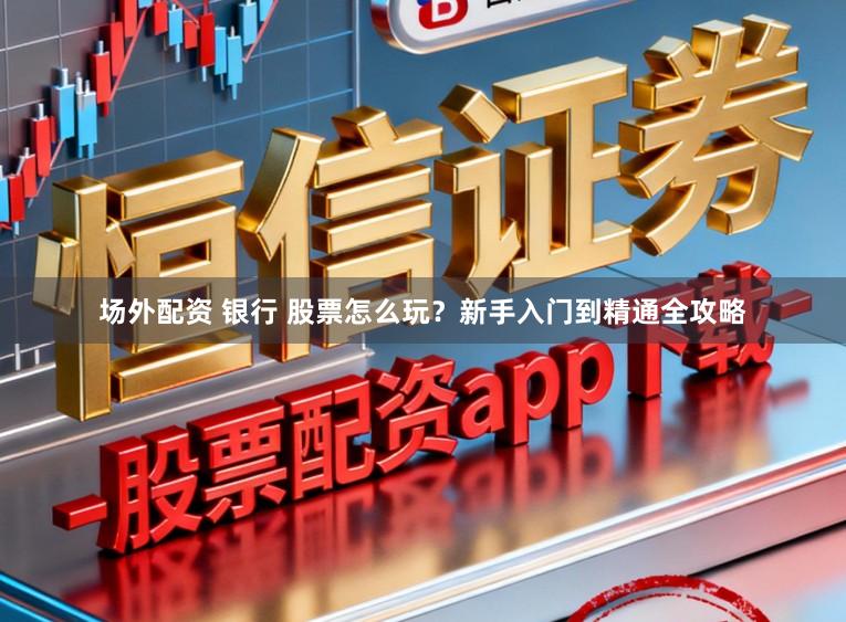 场外配资 银行 股票怎么玩？新手入门到精通全攻略