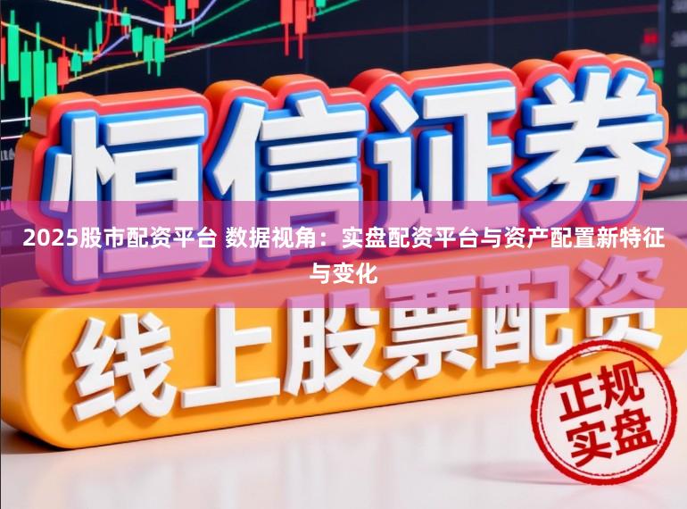 2025股市配资平台 数据视角：实盘配资平台与资产配置新特征与变化